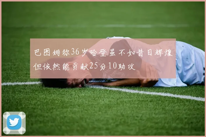 巴图姆称36岁哈登虽不如昔日辉煌但依然能贡献25分10助攻