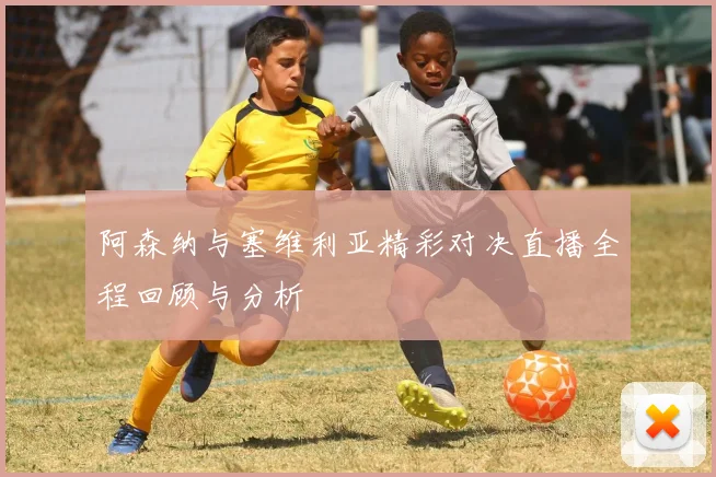 阿森纳与塞维利亚精彩对决直播全程回顾与分析