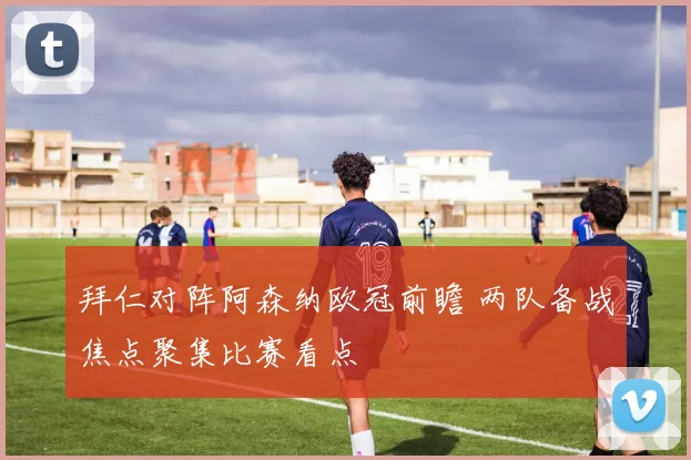 拜仁对阵阿森纳欧冠前瞻 两队备战焦点聚集比赛看点