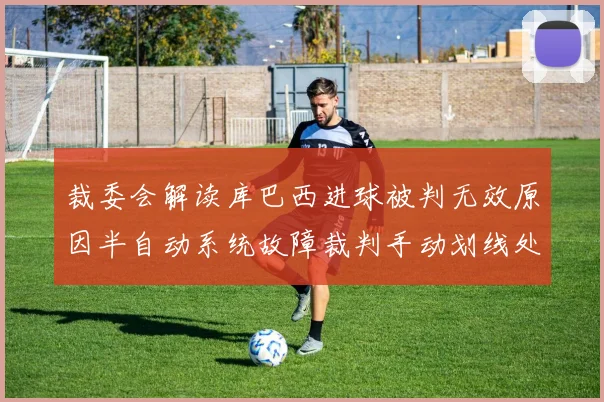 裁委会解读库巴西进球被判无效原因半自动系统故障裁判手动划线处理