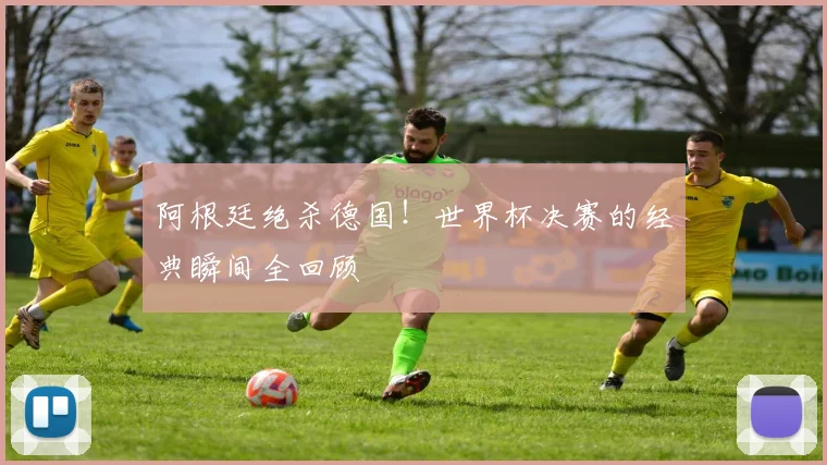 阿根廷绝杀德国！世界杯决赛的经典瞬间全回顾
