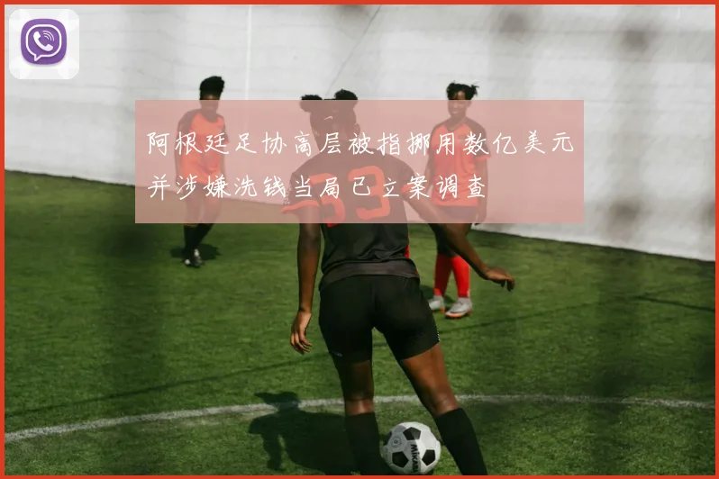阿根廷足协高层被指挪用数亿美元并涉嫌洗钱当局已立案调查