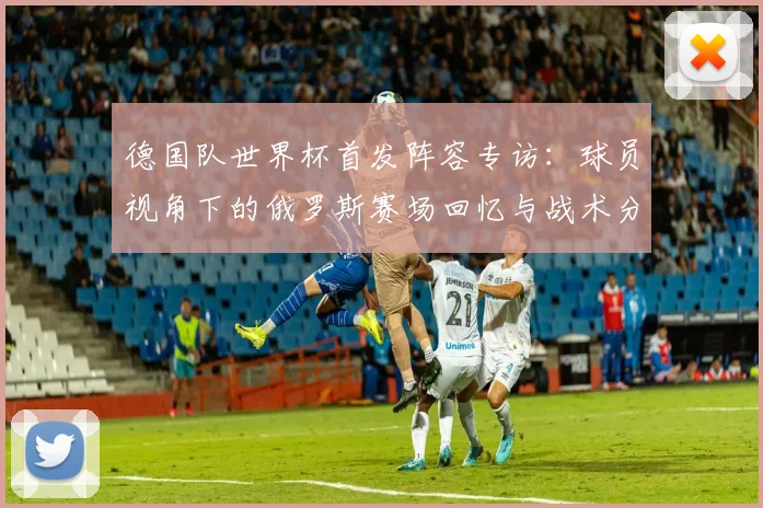 德国队世界杯首发阵容专访：球员视角下的俄罗斯赛场回忆与战术分析